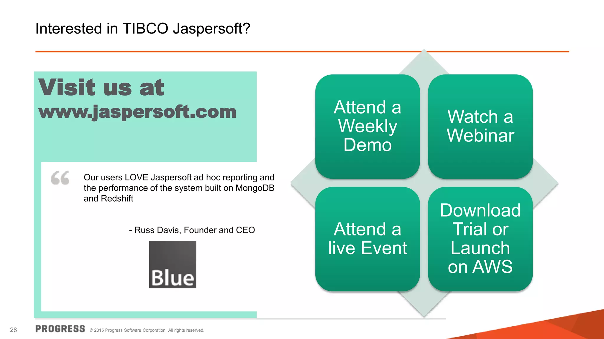 © 2015 Progress Software Corporation. All rights reserved.28
Attend a
Weekly
Demo
Watch a
Webinar
Attend a
live Event
Download
Trial or
Launch
on AWS
Interested in TIBCO Jaspersoft?
Visit us at
www.jaspersoft.com
Our users LOVE Jaspersoft ad hoc reporting and
the performance of the system built on MongoDB
and Redshift
- Russ Davis, Founder and CEO
 