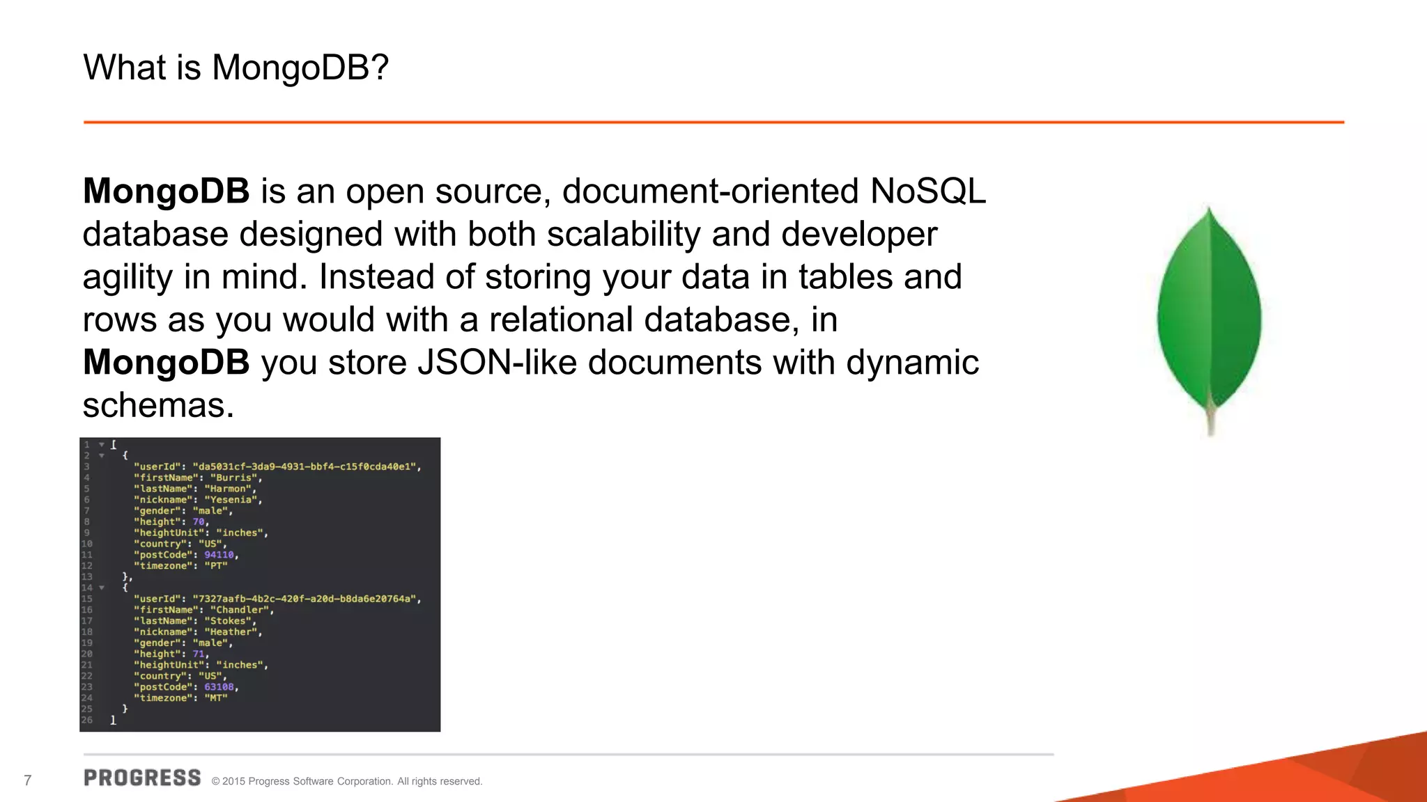 © 2015 Progress Software Corporation. All rights reserved.7
What is MongoDB?
MongoDB is an open source, document-oriented NoSQL
database designed with both scalability and developer
agility in mind. Instead of storing your data in tables and
rows as you would with a relational database, in
MongoDB you store JSON-like documents with dynamic
schemas.
 