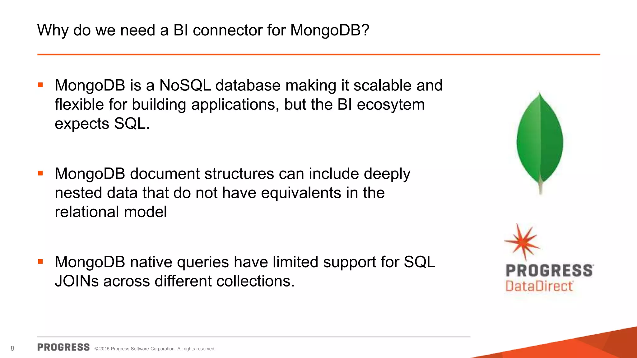 © 2015 Progress Software Corporation. All rights reserved.8
Why do we need a BI connector for MongoDB?
 MongoDB is a NoSQL database making it scalable and
flexible for building applications, but the BI ecosytem
expects SQL.
 MongoDB document structures can include deeply
nested data that do not have equivalents in the
relational model
 MongoDB native queries have limited support for SQL
JOINs across different collections.
 