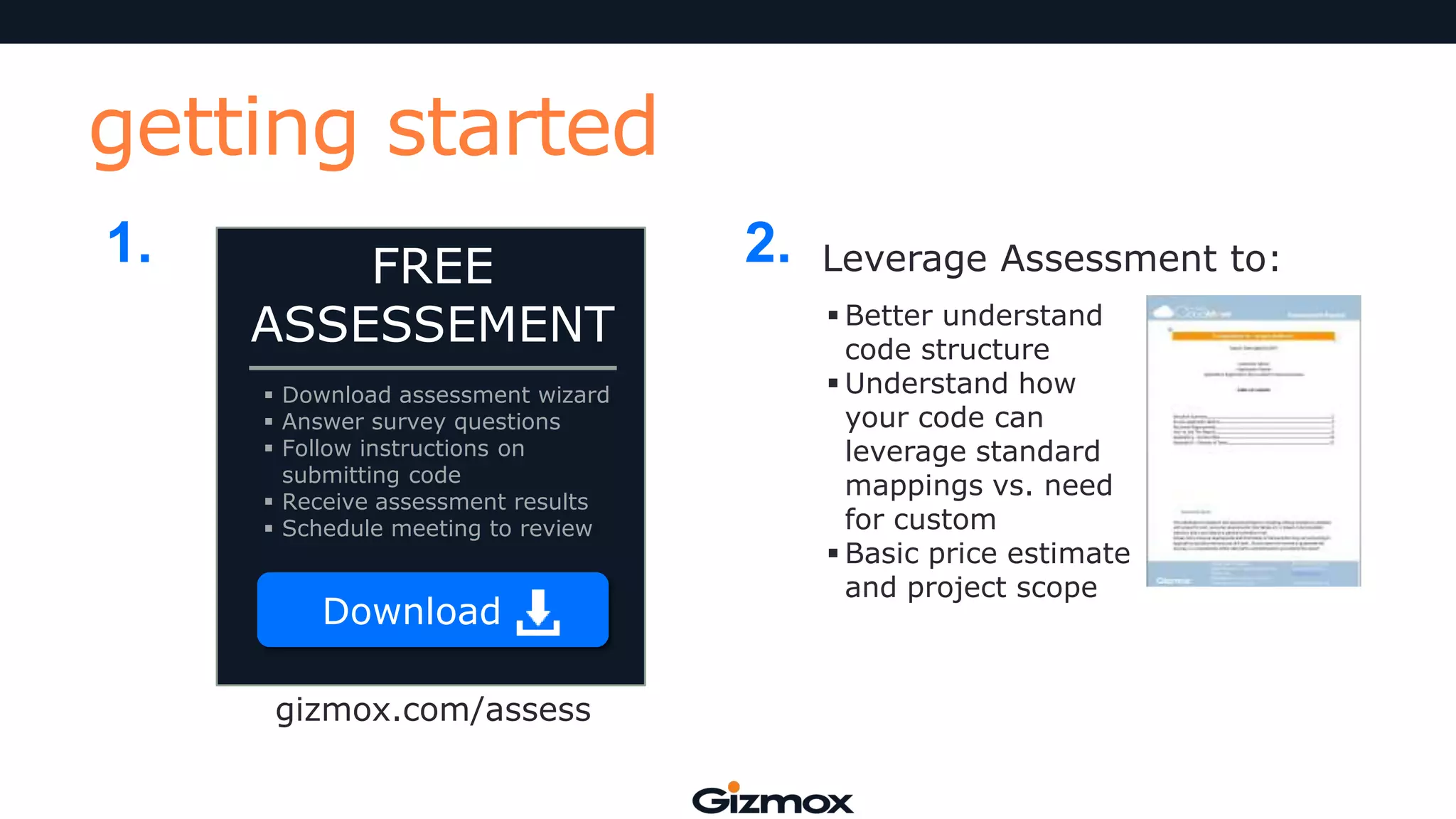 getting started
1.

FREE
ASSESSEMENT
 Download assessment wizard
 Answer survey questions
 Follow instructions on
submitting code
 Receive assessment results
 Schedule meeting to review

Download
gizmox.com/assess

2.

Leverage Assessment to:
 Better understand
code structure
 Understand how
your code can
leverage standard
mappings vs. need
for custom
 Basic price estimate
and project scope

 