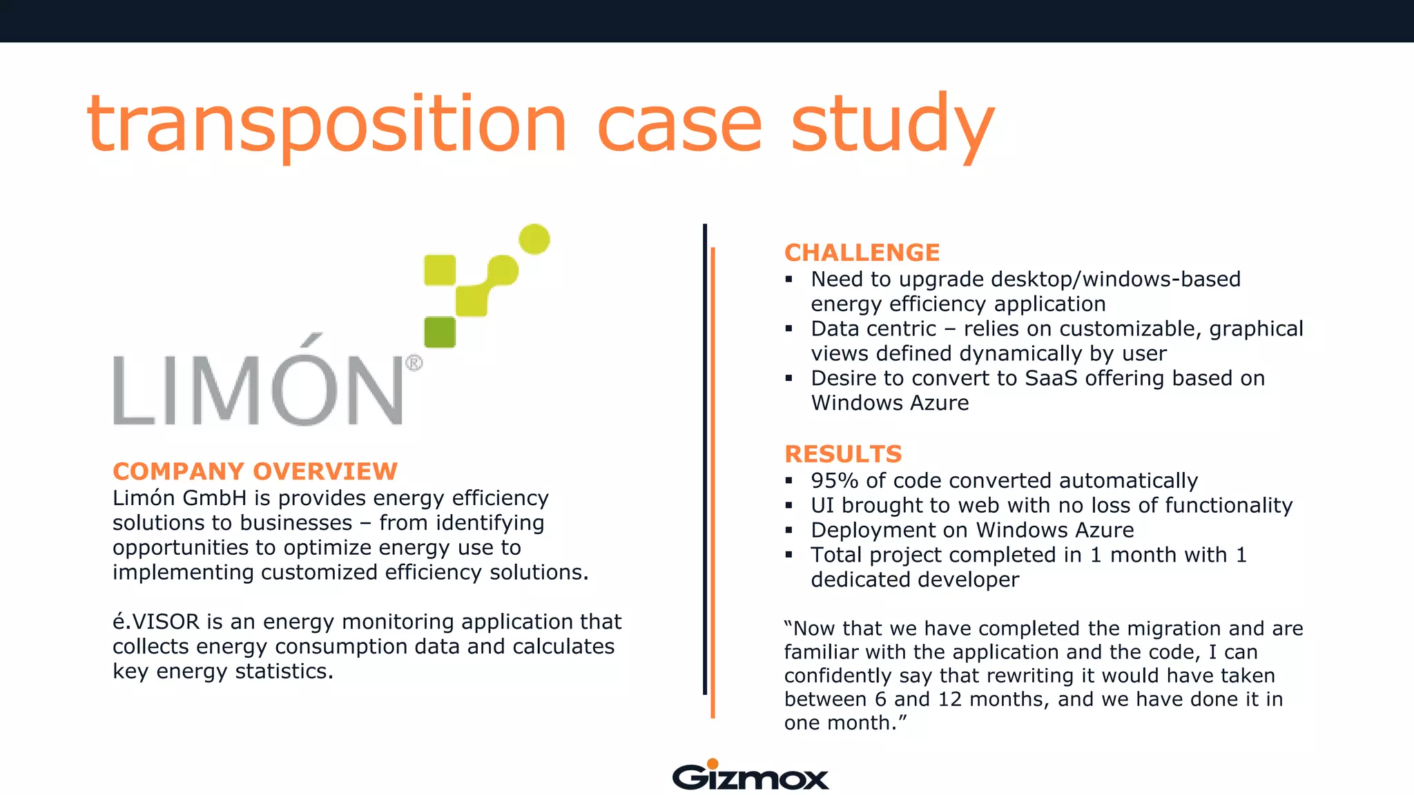 transposition case study
CHALLENGE

 Need to upgrade desktop/windows-based
energy efficiency application
 Data centric – relies on customizable, graphical
views defined dynamically by user
 Desire to convert to SaaS offering based on
Windows Azure

COMPANY OVERVIEW

Limón GmbH is provides energy efficiency
solutions to businesses – from identifying
opportunities to optimize energy use to
implementing customized efficiency solutions.
é.VISOR is an energy monitoring application that
collects energy consumption data and calculates
key energy statistics.

RESULTS





95% of code converted automatically
UI brought to web with no loss of functionality
Deployment on Windows Azure
Total project completed in 1 month with 1
dedicated developer

“Now that we have completed the migration and are
familiar with the application and the code, I can
confidently say that rewriting it would have taken
between 6 and 12 months, and we have done it in
one month.”

 