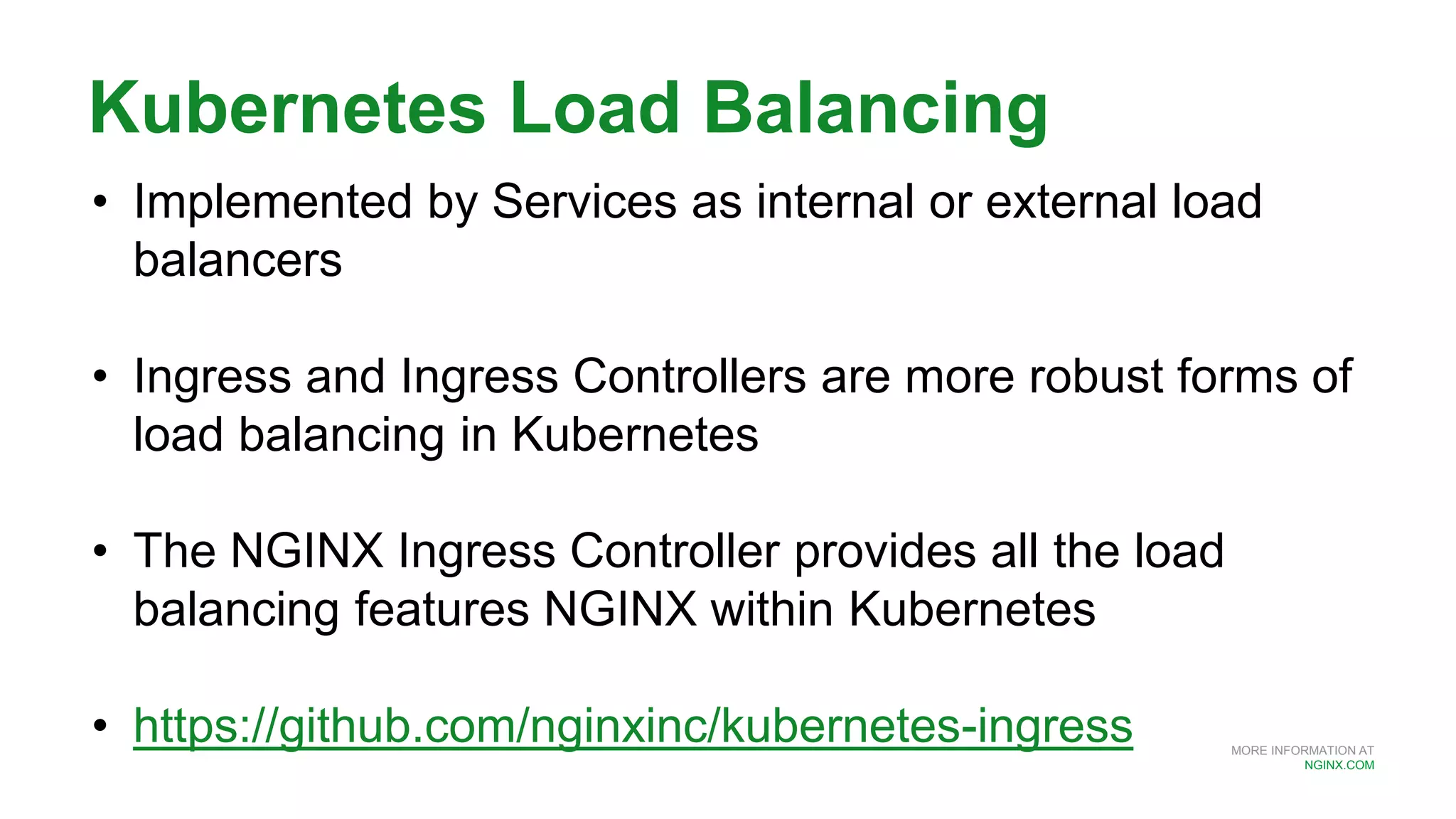 MORE INFORMATION AT
NGINX.COM
Kubernetes Load Balancing
• Implemented by Services as internal or external load
balancers
• Ingress and Ingress Controllers are more robust forms of
load balancing in Kubernetes
• The NGINX Ingress Controller provides all the load
balancing features NGINX within Kubernetes
• https://github.com/nginxinc/kubernetes-ingress
 