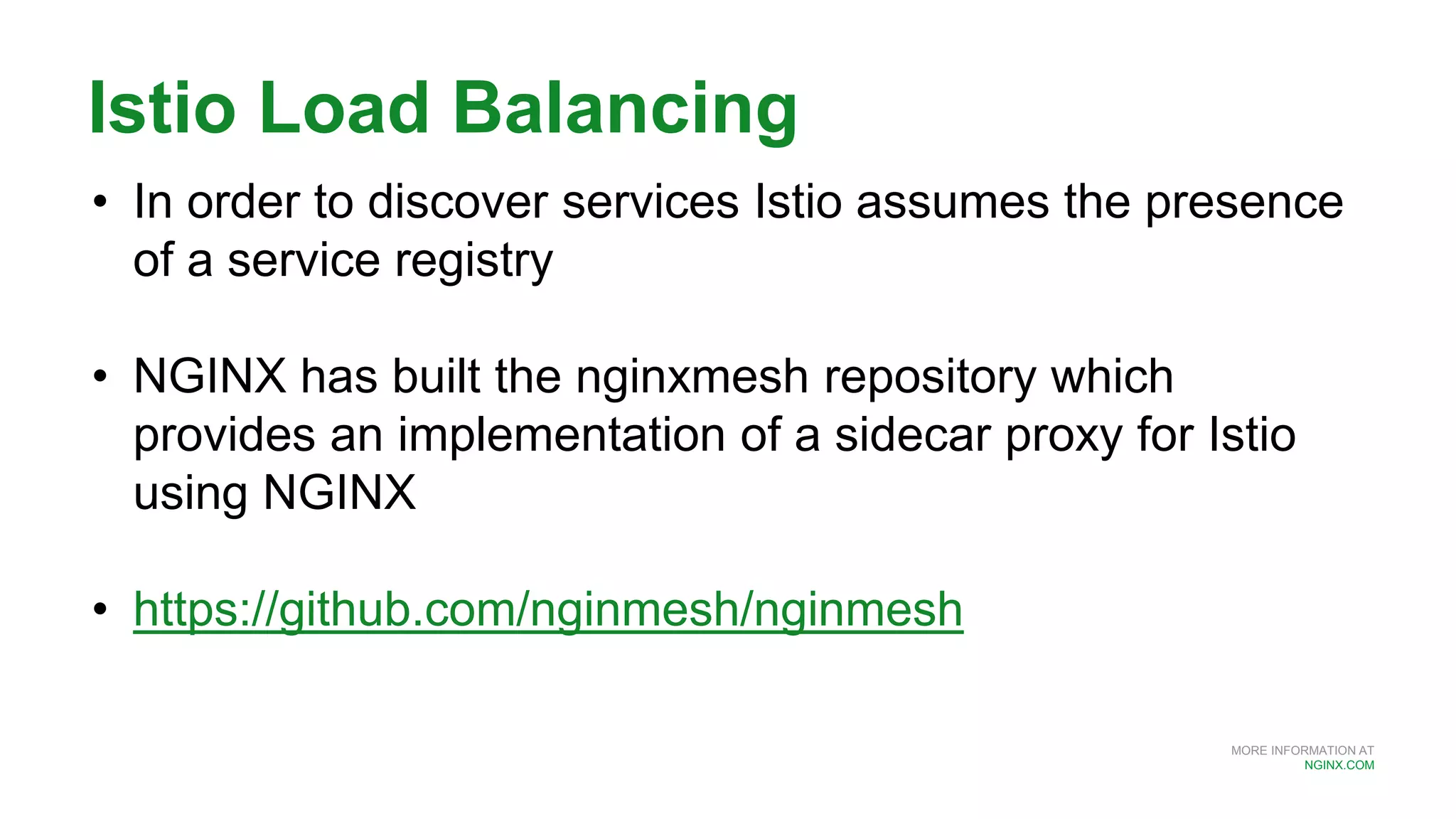 MORE INFORMATION AT
NGINX.COM
Istio Load Balancing
• In order to discover services Istio assumes the presence
of a service registry
• NGINX has built the nginxmesh repository which
provides an implementation of a sidecar proxy for Istio
using NGINX
• https://github.com/nginmesh/nginmesh
 