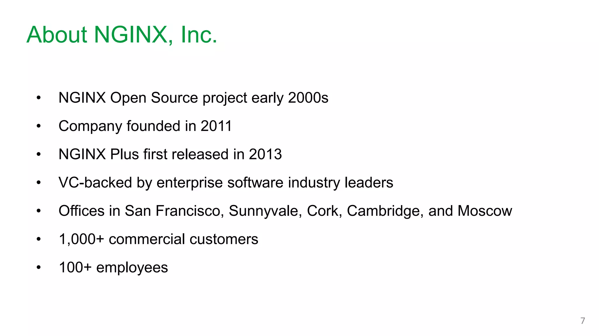 About NGINX, Inc.
7
• NGINX Open Source project early 2000s
• Company founded in 2011
• NGINX Plus first released in 2013
• VC-backed by enterprise software industry leaders
• Offices in San Francisco, Sunnyvale, Cork, Cambridge, and Moscow
• 1,000+ commercial customers
• 100+ employees
 