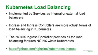 MORE INFORMATION AT
NGINX.COM
Kubernetes Load Balancing
• Implemented by Services as internal or external load
balancers
• Ingress and Ingress Controllers are more robust forms of
load balancing in Kubernetes
• The NGINX Ingress Controller provides all the load
balancing features NGINX within Kubernetes
• https://github.com/nginxinc/kubernetes-ingress
 