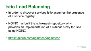 MORE INFORMATION AT
NGINX.COM
Istio Load Balancing
• In order to discover services Istio assumes the presence
of a service registry
• NGINX has built the nginxmesh repository which
provides an implementation of a sidecar proxy for Istio
using NGINX
• https://github.com/nginmesh/nginmesh
 