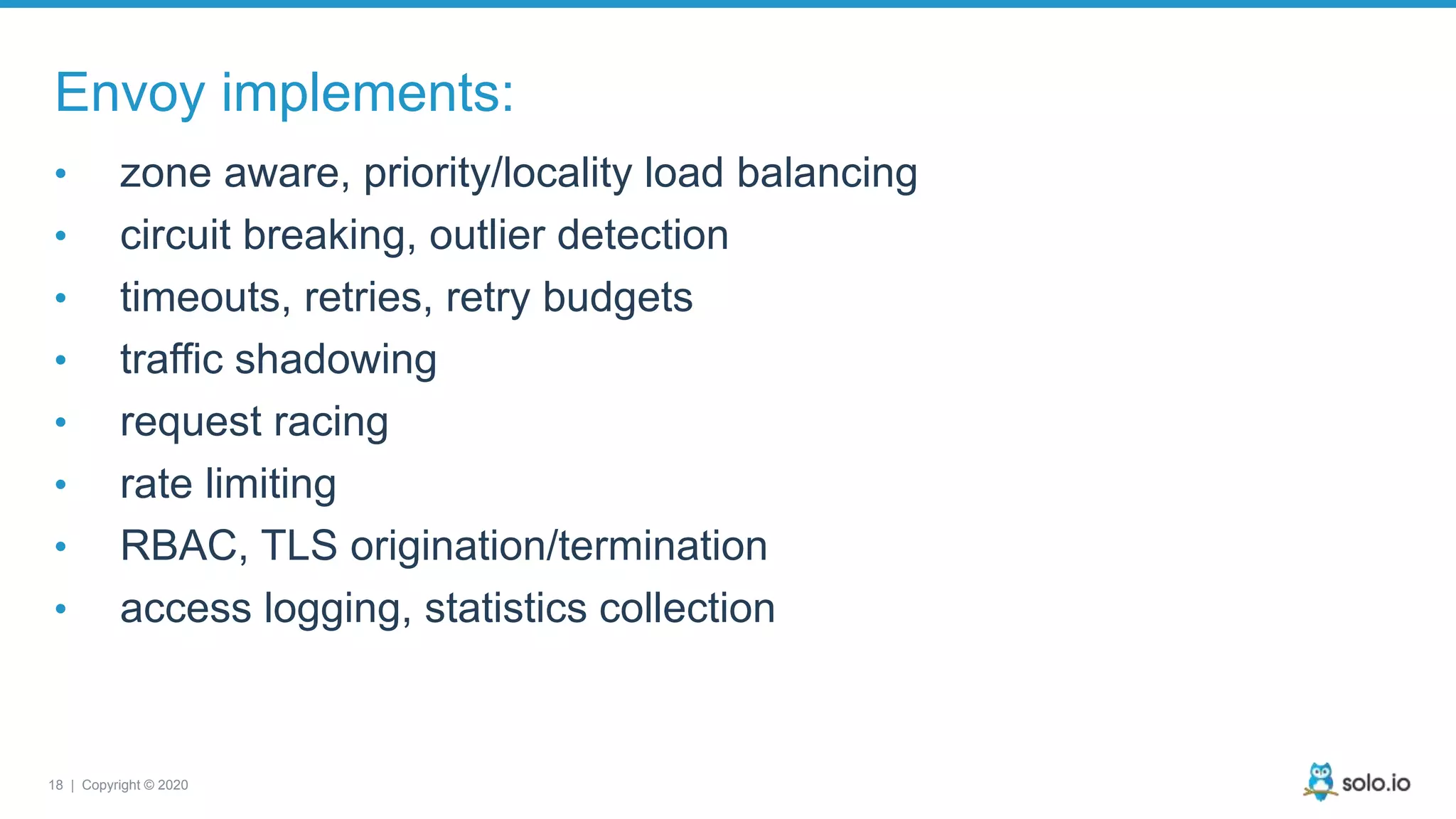 18 | Copyright © 2020 Envoy implements: • zone aware, priority/locality load balancing • circuit breaking, outlier detection • timeouts, retries, retry budgets • traffic shadowing • request racing • rate limiting • RBAC, TLS origination/termination • access logging, statistics collection 