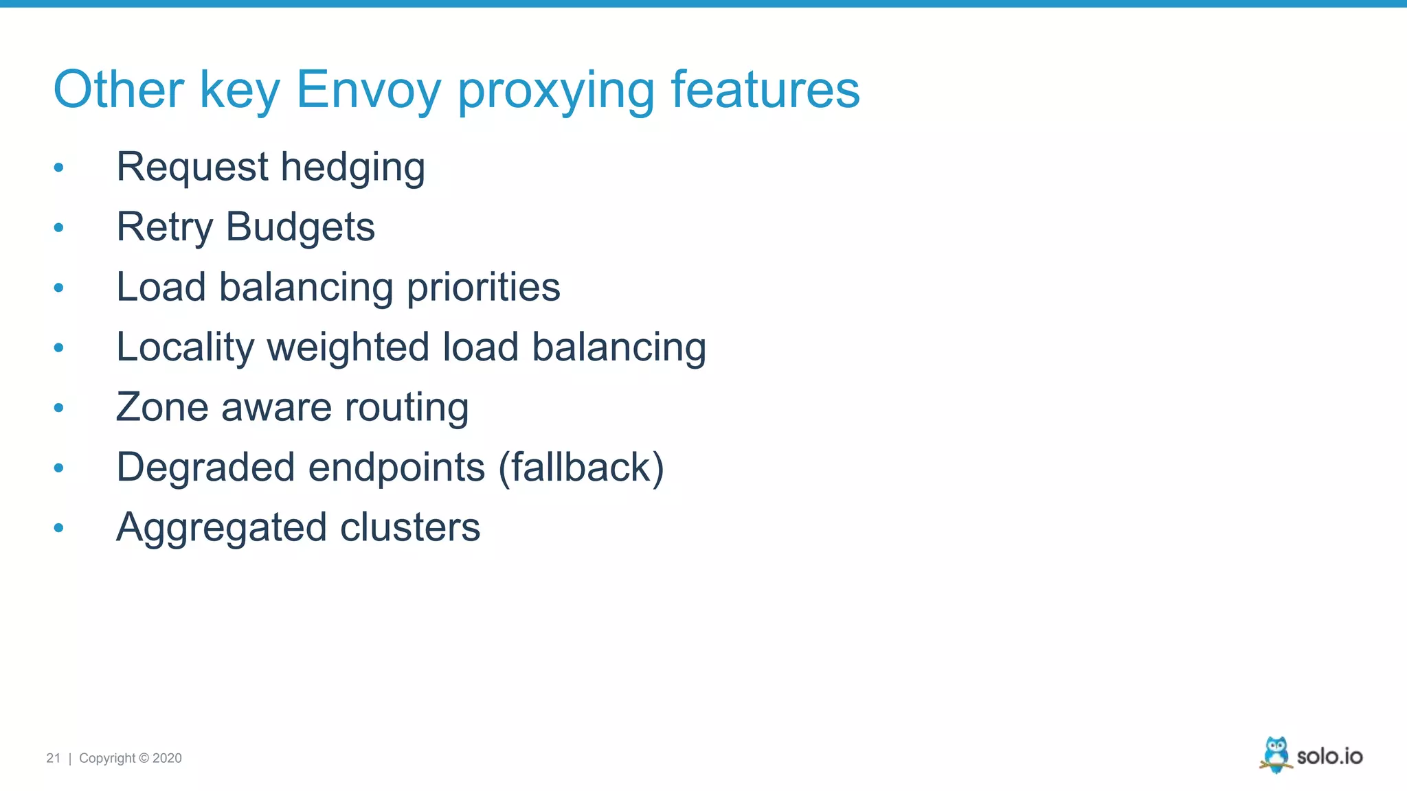 21 | Copyright © 2020 Other key Envoy proxying features • Request hedging • Retry Budgets • Load balancing priorities • Locality weighted load balancing • Zone aware routing • Degraded endpoints (fallback) • Aggregated clusters 
