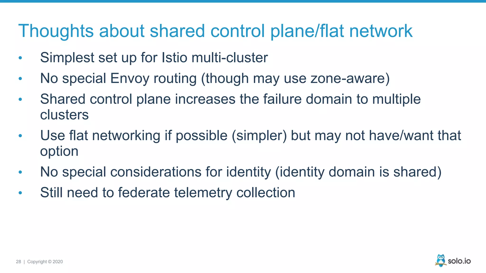 28 | Copyright © 2020 Thoughts about shared control plane/flat network • Simplest set up for Istio multi-cluster • No special Envoy routing (though may use zone-aware) • Shared control plane increases the failure domain to multiple clusters • Use flat networking if possible (simpler) but may not have/want that option • No special considerations for identity (identity domain is shared) • Still need to federate telemetry collection 