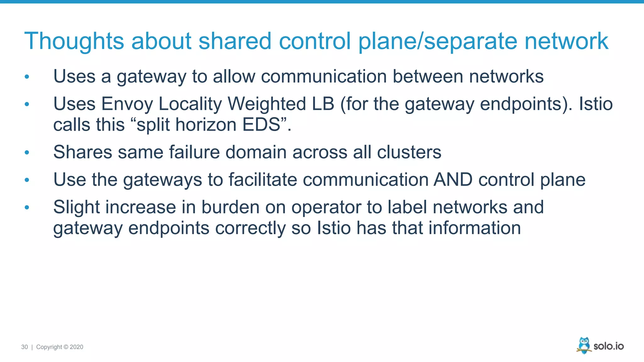 30 | Copyright © 2020 Thoughts about shared control plane/separate network • Uses a gateway to allow communication between networks • Uses Envoy Locality Weighted LB (for the gateway endpoints). Istio calls this “split horizon EDS”. • Shares same failure domain across all clusters • Use the gateways to facilitate communication AND control plane • Slight increase in burden on operator to label networks and gateway endpoints correctly so Istio has that information 