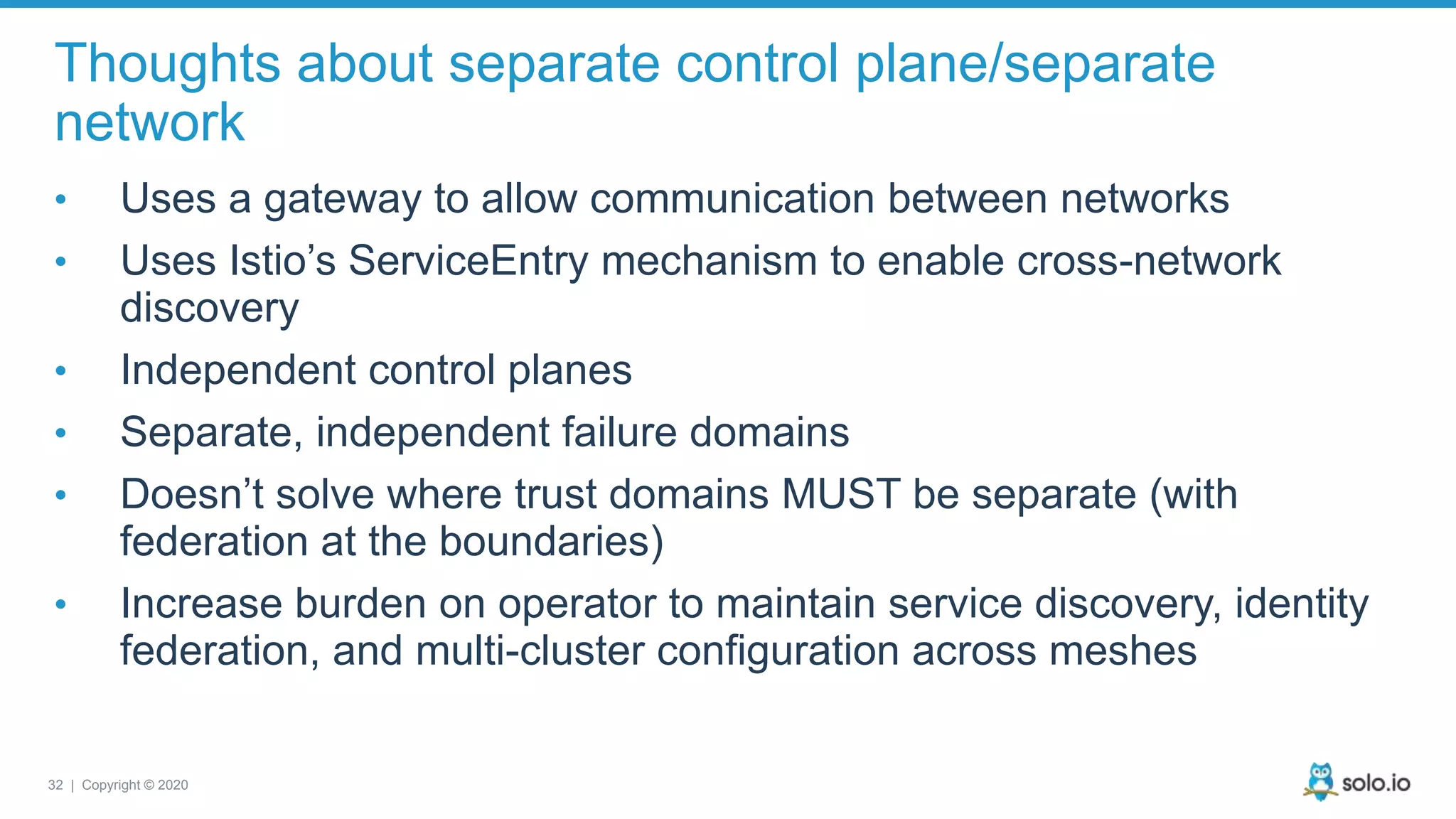 32 | Copyright © 2020 Thoughts about separate control plane/separate network • Uses a gateway to allow communication between networks • Uses Istio’s ServiceEntry mechanism to enable cross-network discovery • Independent control planes • Separate, independent failure domains • Doesn’t solve where trust domains MUST be separate (with federation at the boundaries) • Increase burden on operator to maintain service discovery, identity federation, and multi-cluster configuration across meshes 