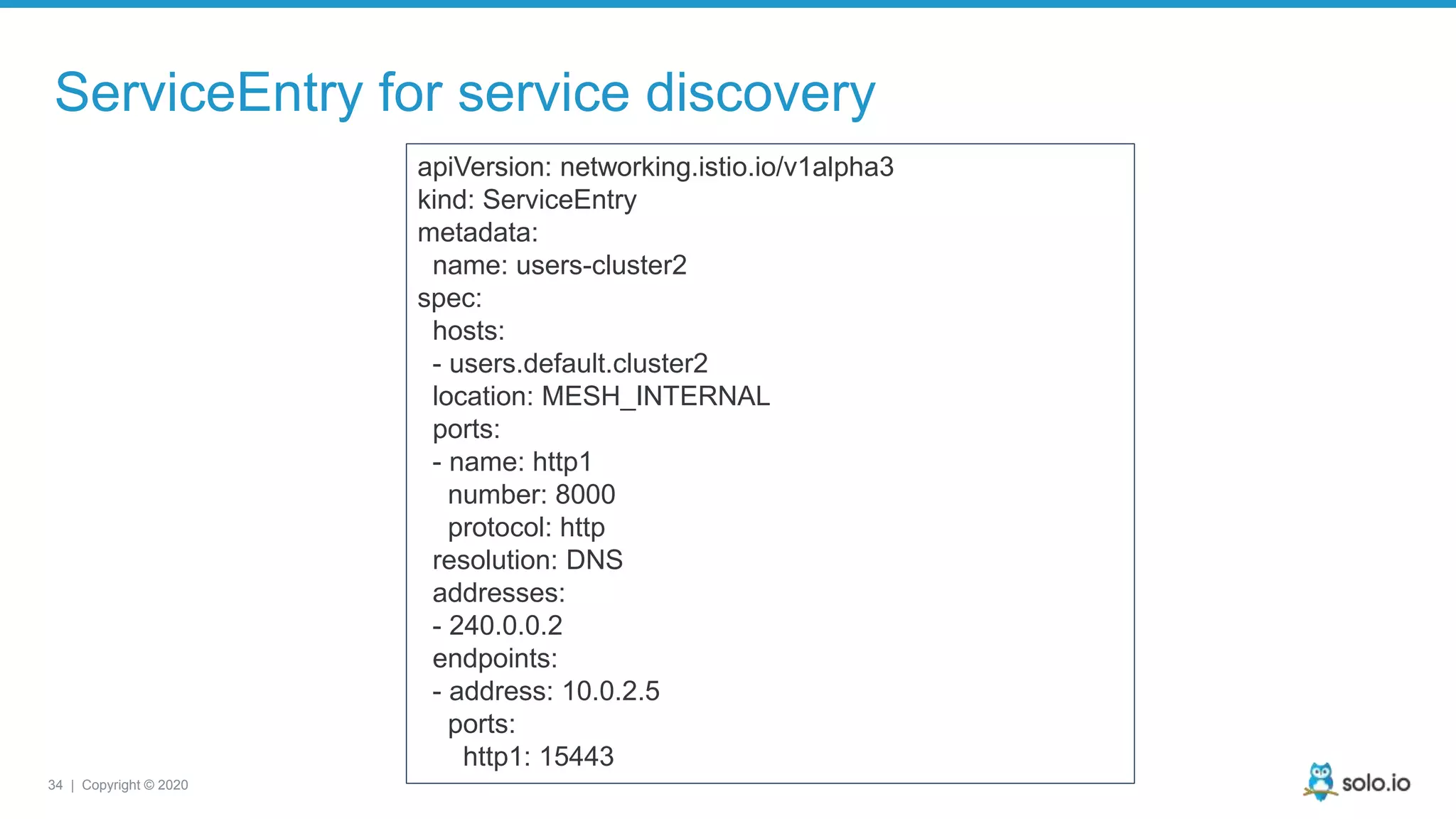 34 | Copyright © 2020 ServiceEntry for service discovery apiVersion: networking.istio.io/v1alpha3 kind: ServiceEntry metadata: name: users-cluster2 spec: hosts: - users.default.cluster2 location: MESH_INTERNAL ports: - name: http1 number: 8000 protocol: http resolution: DNS addresses: - 240.0.0.2 endpoints: - address: 10.0.2.5 ports: http1: 15443 