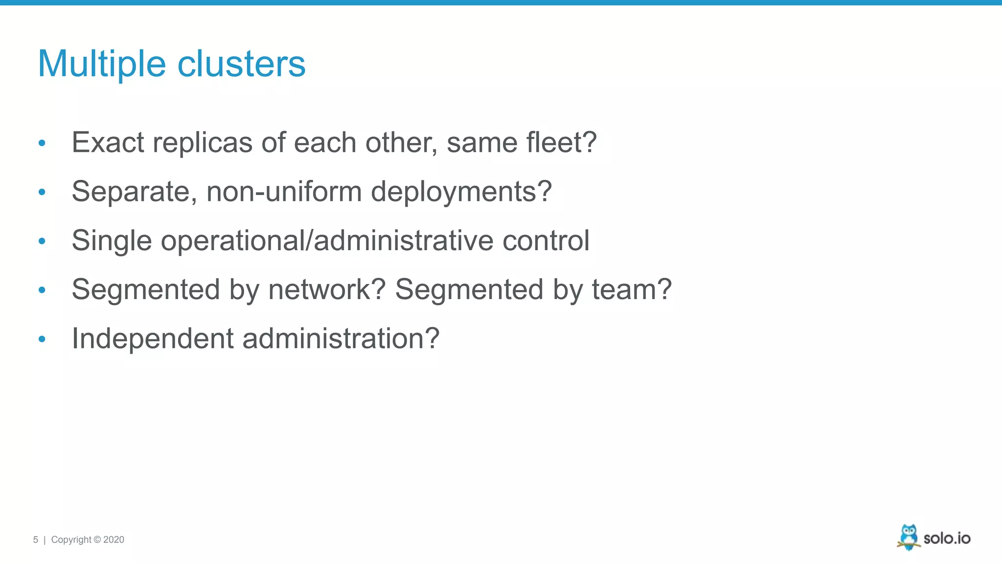 5 | Copyright © 2020 Multiple clusters • Exact replicas of each other, same fleet? • Separate, non-uniform deployments? • Single operational/administrative control • Segmented by network? Segmented by team? • Independent administration? 
