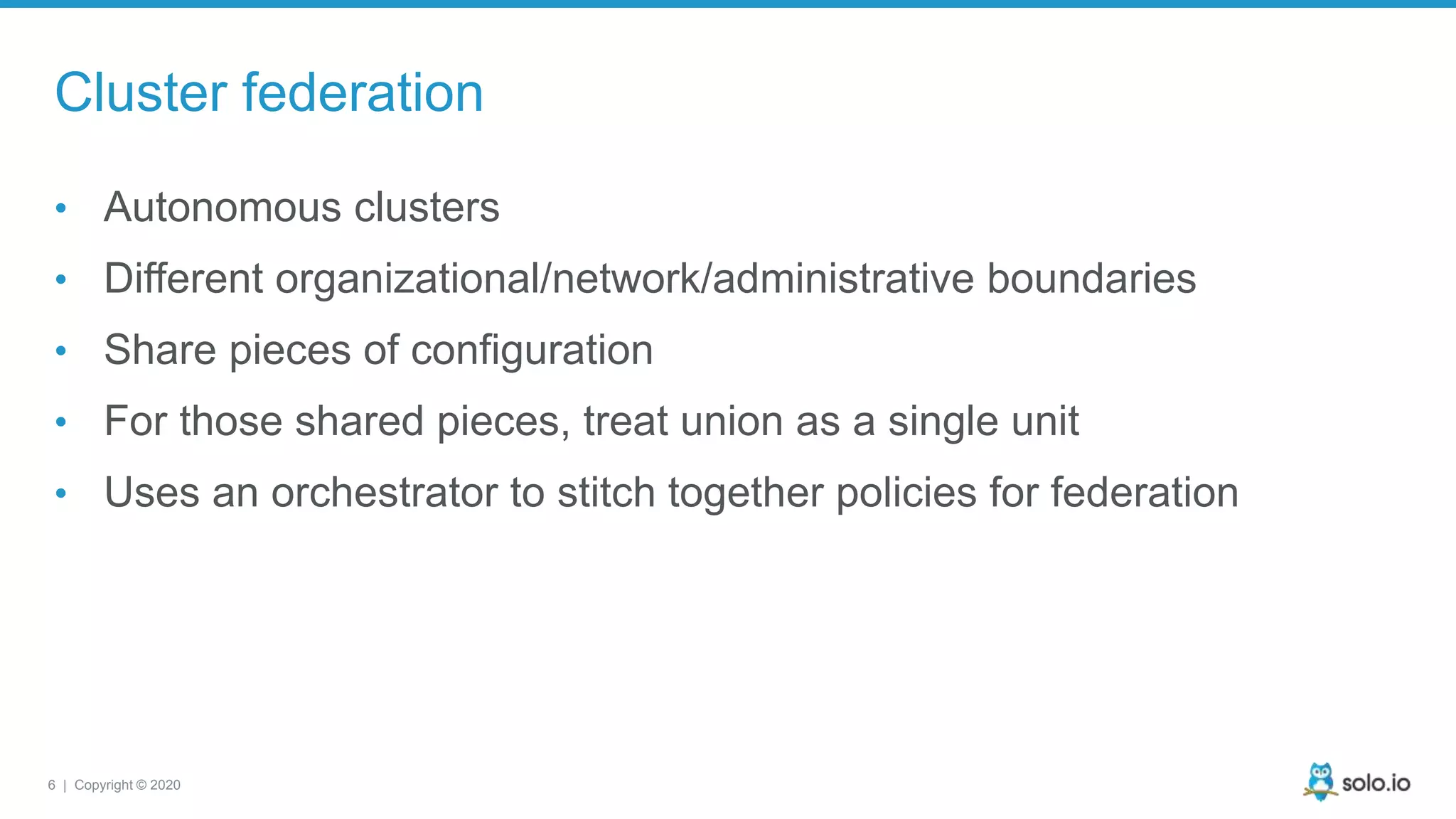 6 | Copyright © 2020 Cluster federation • Autonomous clusters • Different organizational/network/administrative boundaries • Share pieces of configuration • For those shared pieces, treat union as a single unit • Uses an orchestrator to stitch together policies for federation 