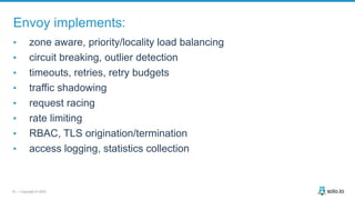 18 | Copyright © 2020
Envoy implements:
• zone aware, priority/locality load balancing
• circuit breaking, outlier detection
• timeouts, retries, retry budgets
• traffic shadowing
• request racing
• rate limiting
• RBAC, TLS origination/termination
• access logging, statistics collection
 