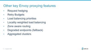 21 | Copyright © 2020
Other key Envoy proxying features
• Request hedging
• Retry Budgets
• Load balancing priorities
• Locality weighted load balancing
• Zone aware routing
• Degraded endpoints (fallback)
• Aggregated clusters
 