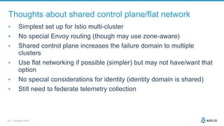 28 | Copyright © 2020
Thoughts about shared control plane/flat network
• Simplest set up for Istio multi-cluster
• No special Envoy routing (though may use zone-aware)
• Shared control plane increases the failure domain to multiple
clusters
• Use flat networking if possible (simpler) but may not have/want that
option
• No special considerations for identity (identity domain is shared)
• Still need to federate telemetry collection
 