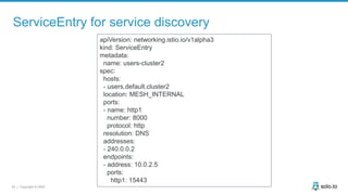 34 | Copyright © 2020
ServiceEntry for service discovery
apiVersion: networking.istio.io/v1alpha3
kind: ServiceEntry
metadata:
name: users-cluster2
spec:
hosts:
- users.default.cluster2
location: MESH_INTERNAL
ports:
- name: http1
number: 8000
protocol: http
resolution: DNS
addresses:
- 240.0.0.2
endpoints:
- address: 10.0.2.5
ports:
http1: 15443
 
