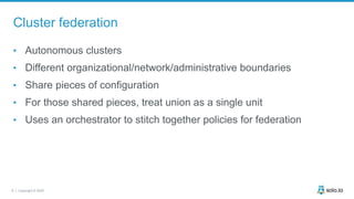 6 | Copyright © 2020
Cluster federation
• Autonomous clusters
• Different organizational/network/administrative boundaries
• Share pieces of configuration
• For those shared pieces, treat union as a single unit
• Uses an orchestrator to stitch together policies for federation
 
