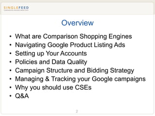 Overview
•   What are Comparison Shopping Engines
•   Navigating Google Product Listing Ads
•   Setting up Your Accounts
•   Policies and Data Quality
•   Campaign Structure and Bidding Strategy
•   Managing & Tracking your Google campaigns
•   Why you should use CSEs
•   Q&A

                       2
 