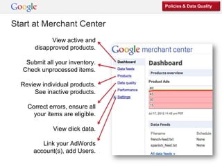 Policies & Data Quality



Start at Merchant Center
             View active and
       disapproved products.

    Submit all your inventory.
   Check unprocessed items.

  Review individual products.
       See inactive products.

    Correct errors, ensure all
      your items are eligible.

              View click data.

         Link your AdWords
      account(s), add Users.
 