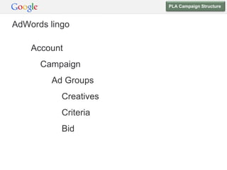 PLA Campaign Structure



AdWords lingo

    Account
      Campaign
        Ad Groups        PLAs
           Creatives   PLA Creative
           Criteria    Product Targets
           Bid         Bid
 
