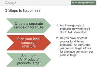 PLA Campaign Structure



3 Steps to happiness!


     Create a separate   1. Are there groups of
     campaign for PLAs      products on which you'd
                            like to bid differently?

       Plan your ideal   2. Do you have different
         campaign           promos for different
                            products? An Ad Group
          structure
                            per product target allows
                            for a unique promotion per
         Set up an          product target.
       “All Products”
      products target
 