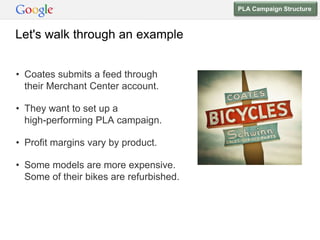 PLA Campaign Structure



Let's walk through an example


• Coates submits a feed through
  their Merchant Center account.

• They want to set up a
  high-performing PLA campaign.

• Profit margins vary by product.

• Some models are more expensive.
  Some of their bikes are refurbished.
 