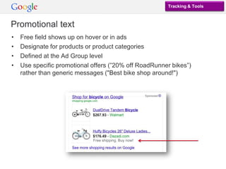 Tracking & Tools



Promotional text
•   Free field shows up on hover or in ads
•   Designate for products or product categories
•   Defined at the Ad Group level
•   Use specific promotional offers (”20% off RoadRunner bikes”)
    rather than generic messages ("Best bike shop around!")




                             Free shipping. Buy now!
 