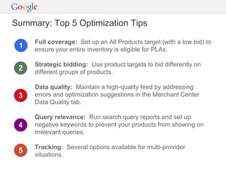 Summary: Top 5 Optimization Tips

     Full coverage: Set up an All Products target (with a low bid) to
 1   ensure your entire inventory is eligible for PLAs.

     Strategic bidding: Use product targets to bid differently on
 2   different groups of products.

     Data quality: Maintain a high-quality feed by addressing
 3   errors and optimization suggestions in the Merchant Center
     Data Quality tab.

     Query relevance: Run search query reports and set up
 4   negative keywords to prevent your products from showing on
     irrelevant queries.

     Tracking: Several options available for multi-provider
 5
     situations.
 