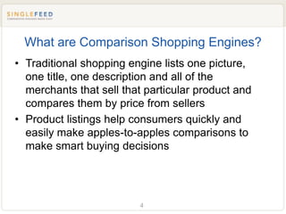 What are Comparison Shopping Engines?
• Traditional shopping engine lists one picture,
  one title, one description and all of the
  merchants that sell that particular product and
  compares them by price from sellers
• Product listings help consumers quickly and
  easily make apples-to-apples comparisons to
  make smart buying decisions




                         4
 