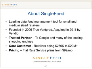 About SingleFeed
• Leading data feed management tool for small and
  medium sized retailers
• Founded in 2006 True Ventures, Acquired in 2011 by
  Vendio
• Trusted Partner – To Google and many of the leading
  shopping engines
• Core Customer - Retailers doing $250K to $20M+
• Pricing – Flat Rate Service plans from $99/mo




                          42
 