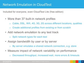 ©2016 SOASTA, All rights reserved. 20
Network Emulation in CloudTest
• More than 37 built-in network profiles
o Cable, DSL, Wifi, 4G, 3G, 2G across different locations, qualities
o Create additional profiles from existing or from scratch
• Add network emulation to any test track
o Split network types for each test
• Assign bandwidth by user or by server
o By server emulates a shared network connection, e.g. store
• Measure impact of network variability on performance
o Decreased throughput, increased wait, more errors & timeouts
Included for everyone, even CloudTest Lite (free edition)
 