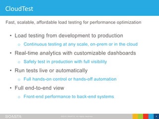 ©2016 SOASTA, All rights reserved. 4
CloudTest
• Load testing from development to production
o Continuous testing at any scale, on-prem or in the cloud
• Real-time analytics with customizable dashboards
o Safely test in production with full visibility
• Run tests live or automatically
o Full hands-on control or hands-off automation
• Full end-to-end view
o Front-end performance to back-end systems
Fast, scalable, affordable load testing for performance optimization
 