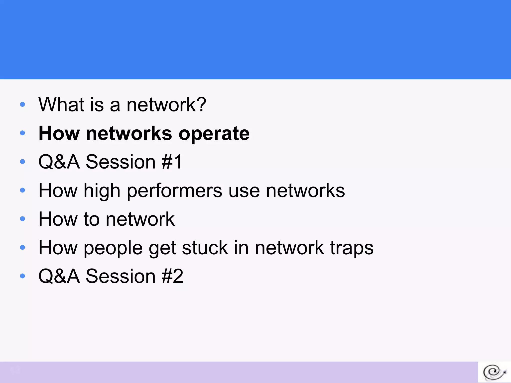 •   What is a network?
 •   How networks operate
 •   Q&A Session #1
 •   How high performers use networks
 •   How to network
 •   How people get stuck in network traps
 •   Q&A Session #2



12
 