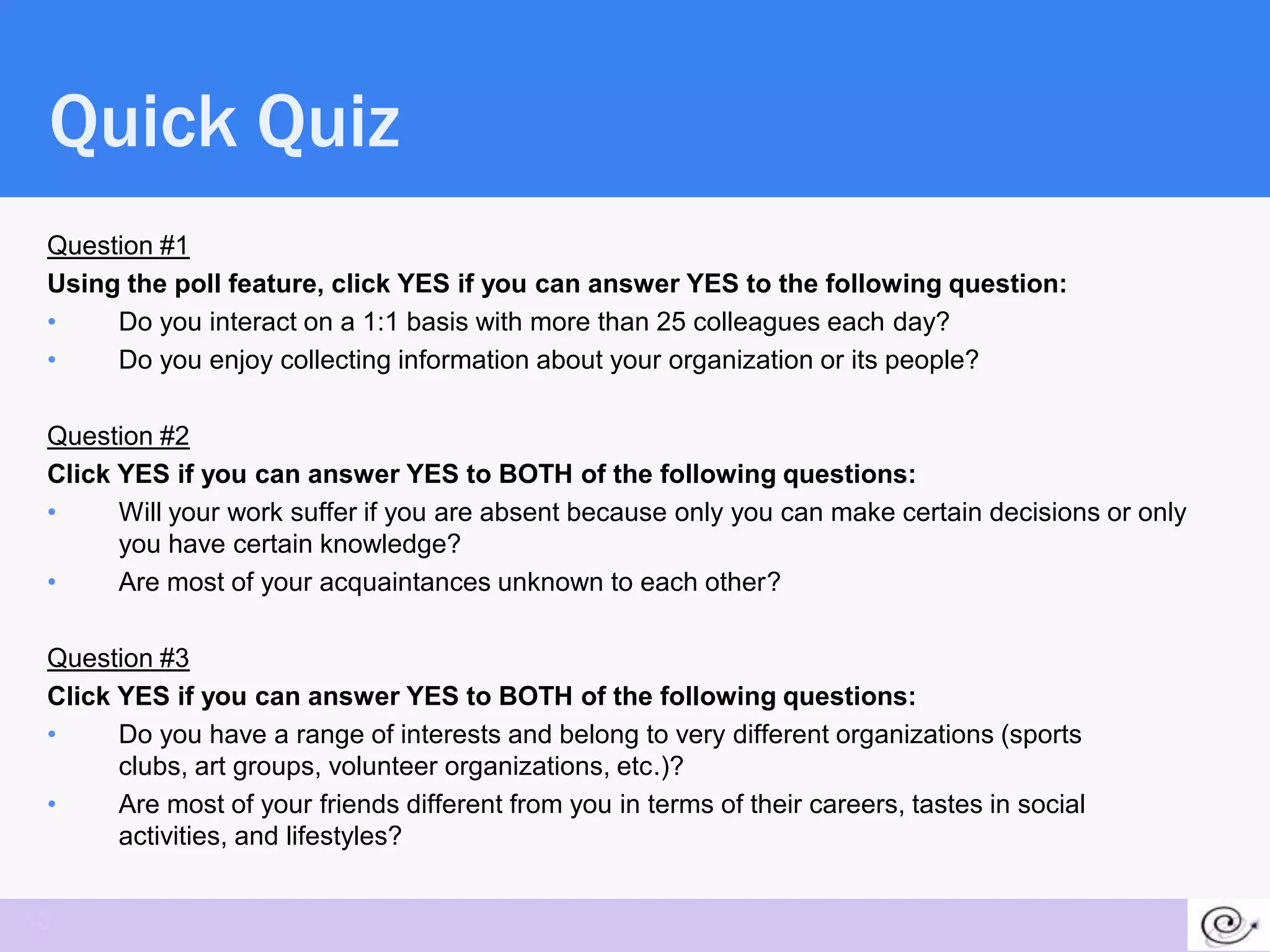 Quick Quiz
 Question #1
 Using the poll feature, click YES if you can answer YES to the following question:
 •    Do you interact on a 1:1 basis with more than 25 colleagues each day?
 •    Do you enjoy collecting information about your organization or its people?

 Question #2
 Click YES if you can answer YES to BOTH of the following questions:
 •     Will your work suffer if you are absent because only you can make certain decisions or only
       you have certain knowledge?
 •     Are most of your acquaintances unknown to each other?

 Question #3
 Click YES if you can answer YES to BOTH of the following questions:
 •     Do you have a range of interests and belong to very different organizations (sports
       clubs, art groups, volunteer organizations, etc.)?
 •     Are most of your friends different from you in terms of their careers, tastes in social
       activities, and lifestyles?


13
 