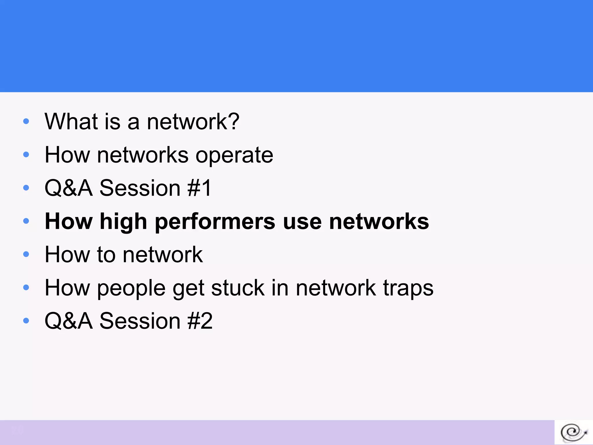 •   What is a network?
 •   How networks operate
 •   Q&A Session #1
 •   How high performers use networks
 •   How to network
 •   How people get stuck in network traps
 •   Q&A Session #2



20
 