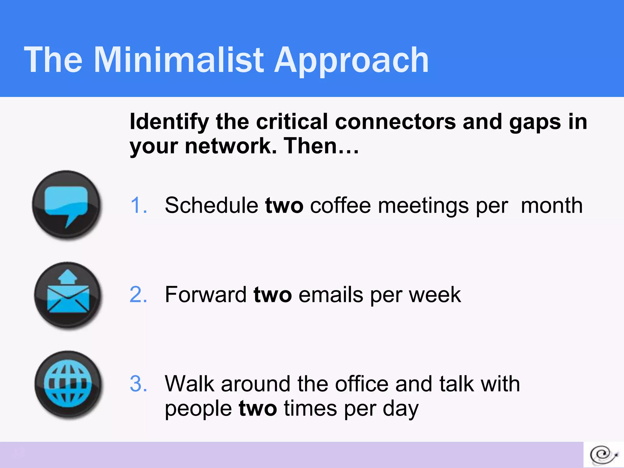 The Minimalist Approach
      Identify the critical connectors and gaps in
      your network. Then…

      1. Schedule two coffee meetings per month


      2. Forward two emails per week


      3. Walk around the office and talk with
         people two times per day
32
 