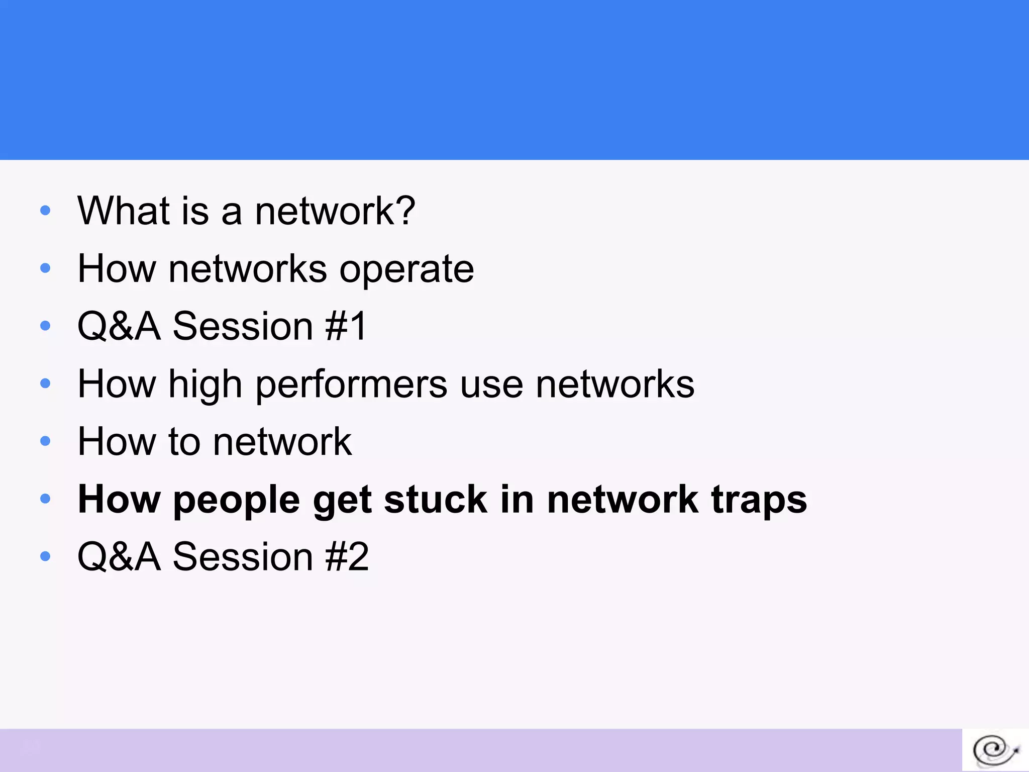 •   What is a network?
 •   How networks operate
 •   Q&A Session #1
 •   How high performers use networks
 •   How to network
 •   How people get stuck in network traps
 •   Q&A Session #2



34
 