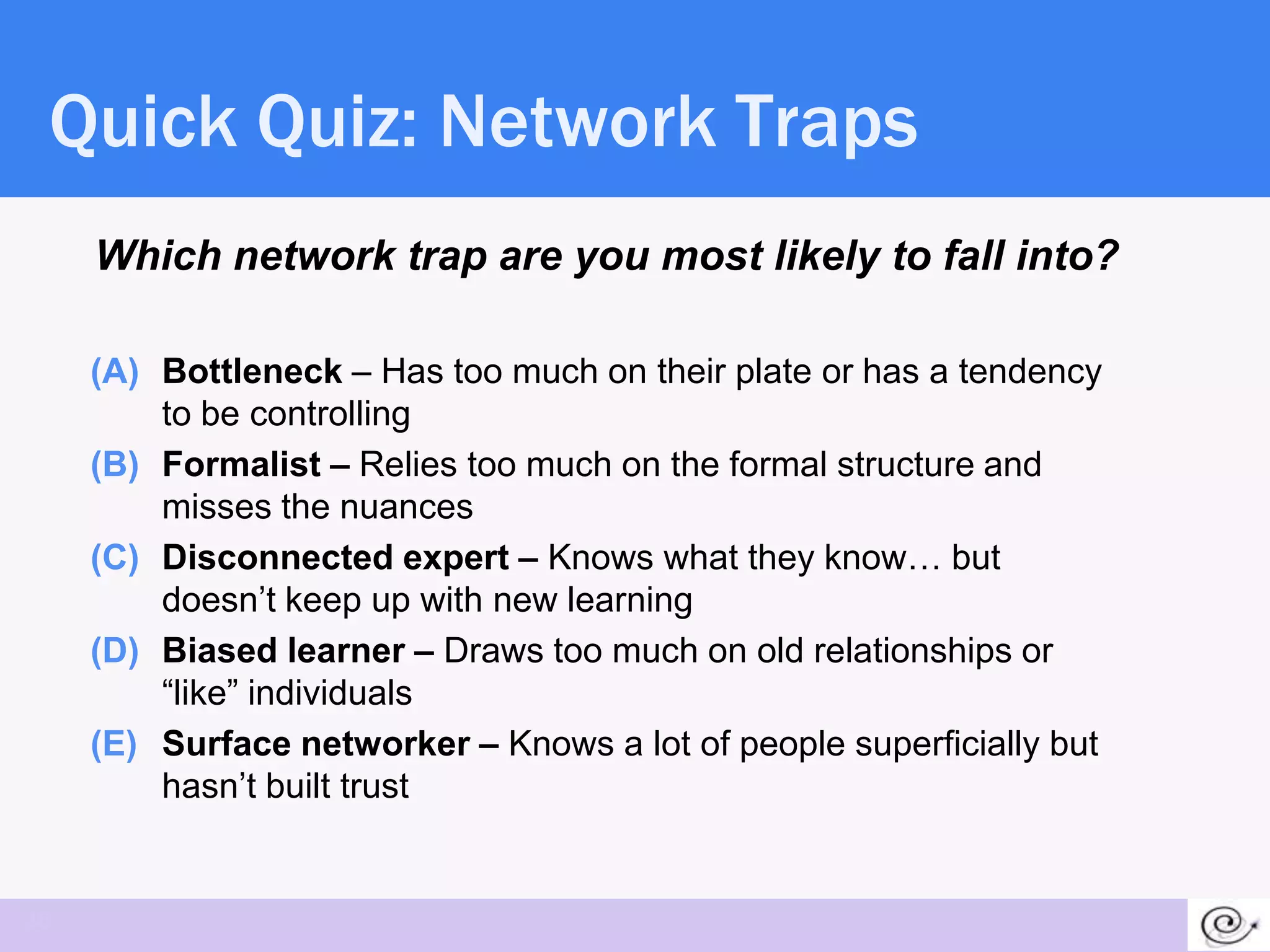 Quick Quiz: Network Traps
     Which network trap are you most likely to fall into?

     (A) Bottleneck – Has too much on their plate or has a tendency
         to be controlling
     (B) Formalist – Relies too much on the formal structure and
         misses the nuances
     (C) Disconnected expert – Knows what they know… but
         doesn’t keep up with new learning
     (D) Biased learner – Draws too much on old relationships or
         ―like‖ individuals
     (E) Surface networker – Knows a lot of people superficially but
         hasn’t built trust


36
 