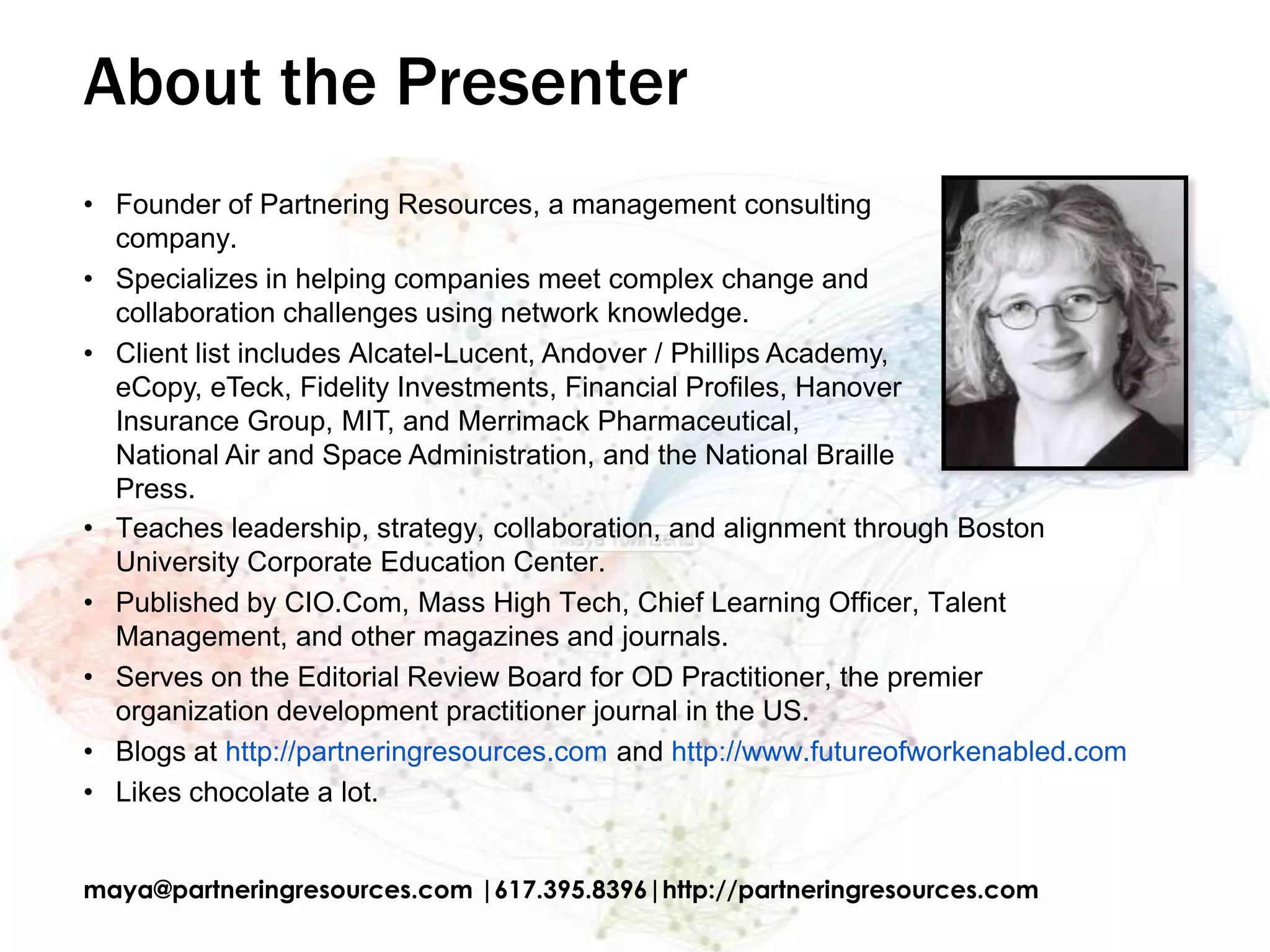 About the Presenter
• Founder of Partnering Resources, a management consulting
  company.
• Specializes in helping companies meet complex change and
  collaboration challenges using network knowledge.
• Client list includes Alcatel-Lucent, Andover / Phillips Academy,
  eCopy, eTeck, Fidelity Investments, Financial Profiles, Hanover
  Insurance Group, MIT, and Merrimack Pharmaceutical,
  National Air and Space Administration, and the National Braille
  Press.
• Teaches leadership, strategy, collaboration, and alignment through Boston
  University Corporate Education Center.
• Published by CIO.Com, Mass High Tech, Chief Learning Officer, Talent
  Management, and other magazines and journals.
• Serves on the Editorial Review Board for OD Practitioner, the premier
  organization development practitioner journal in the US.
• Blogs at http://partneringresources.com and http://www.futureofworkenabled.com
• Likes chocolate a lot.


maya@partneringresources.com |617.395.8396|http://partneringresources.com
 