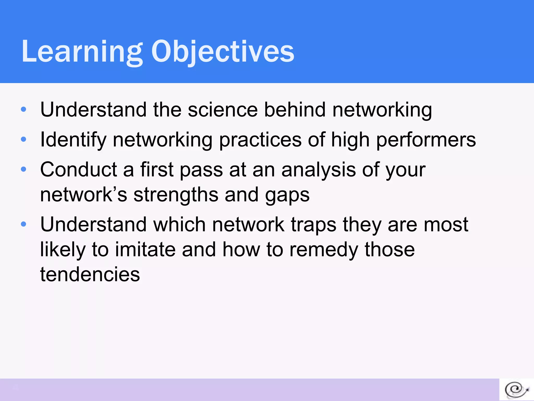 Learning Objectives
    • Understand the science behind networking
    • Identify networking practices of high performers
    • Conduct a first pass at an analysis of your
      network’s strengths and gaps
    • Understand which network traps they are most
      likely to imitate and how to remedy those
      tendencies




4
 