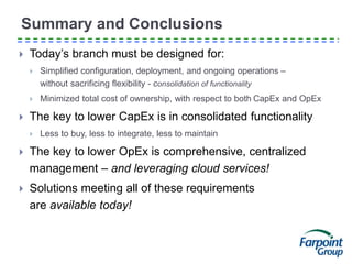 Summary and Conclusions
 Today’s branch must be designed for:
 Simplified configuration, deployment, and ongoing operations –
without sacrificing flexibility - consolidation of functionality
 Minimized total cost of ownership, with respect to both CapEx and OpEx
 The key to lower CapEx is in consolidated functionality
 Less to buy, less to integrate, less to maintain
 The key to lower OpEx is comprehensive, centralized
management – and leveraging cloud services!
 Solutions meeting all of these requirements
are available today!
 