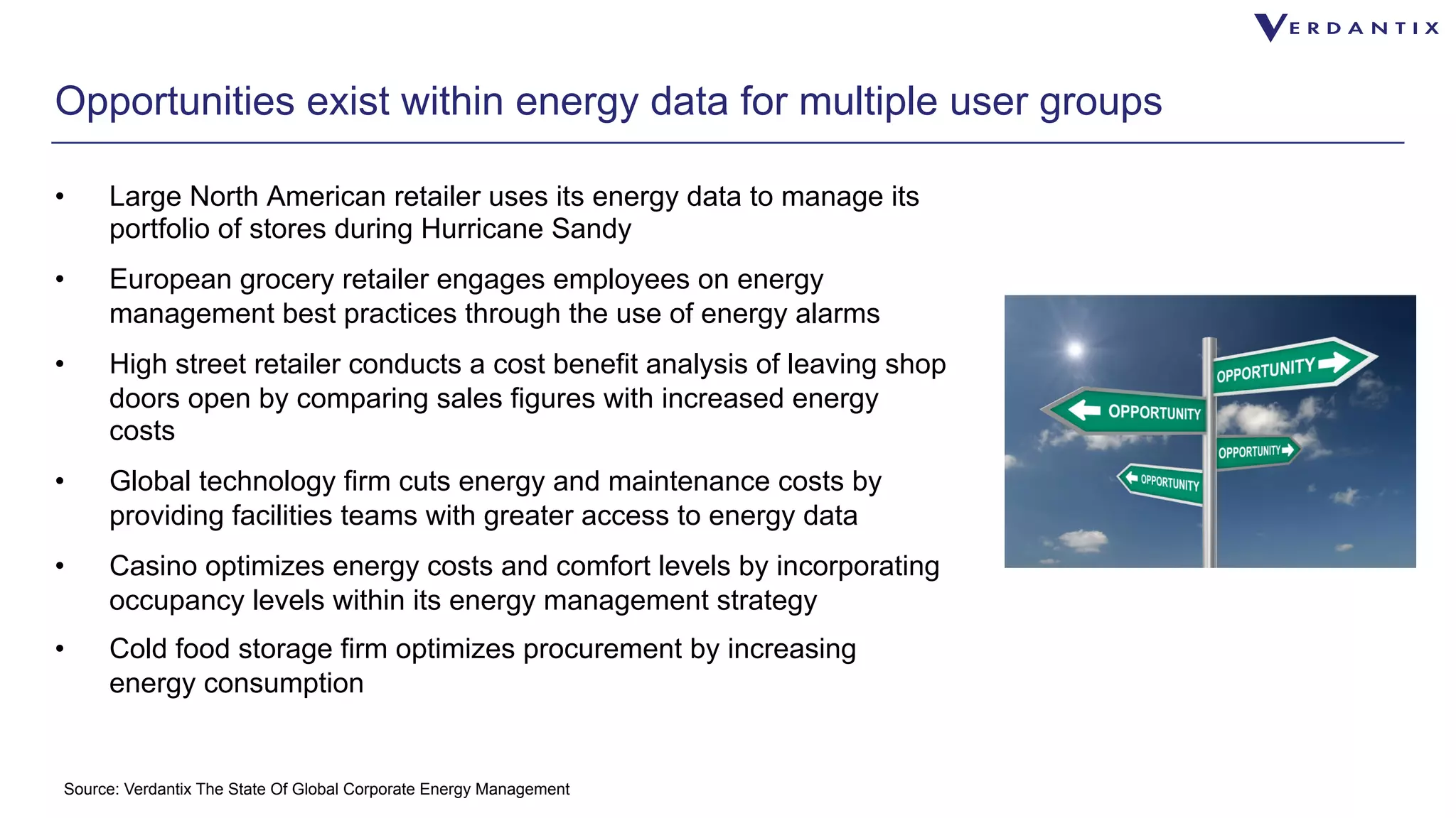 Opportunities exist within energy data for multiple user groups 
• Large North American retailer uses its energy data to manage its 
portfolio of stores during Hurricane Sandy 
• European grocery retailer engages employees on energy 
management best practices through the use of energy alarms 
• High street retailer conducts a cost benefit analysis of leaving shop 
doors open by comparing sales figures with increased energy 
costs 
• Global technology firm cuts energy and maintenance costs by 
providing facilities teams with greater access to energy data 
• Casino optimizes energy costs and comfort levels by incorporating 
occupancy levels within its energy management strategy 
• Cold food storage firm optimizes procurement by increasing 
energy consumption 
Source: Verdantix The State Of Global Corporate Energy Management 
 