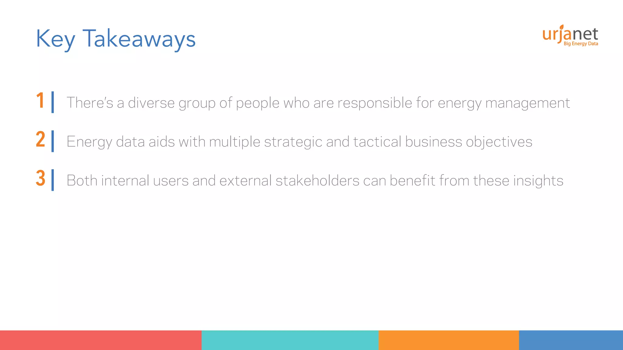 Key Takeaways 
1 | There’s a diverse group of people who are responsible for energy management 
2 | Energy data aids with multiple strategic and tactical business objectives 
3 | Both internal users and external stakeholders can benefit from these insights 
 