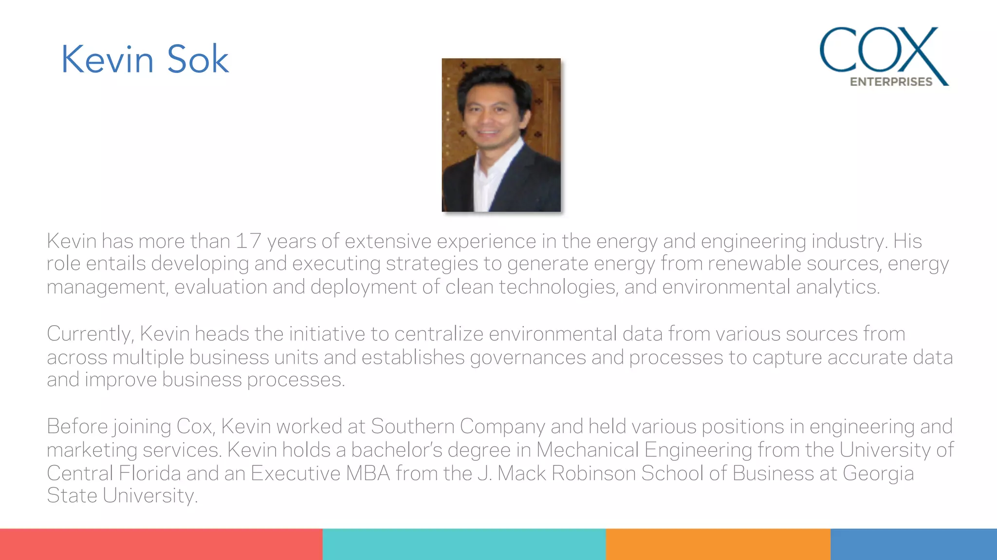 Kevin Sok 
Kevin has more than 17 years of extensive experience in the energy and engineering industry. His 
role entails developing and executing strategies to generate energy from renewable sources, energy 
management, evaluation and deployment of clean technologies, and environmental analytics. 
Currently, Kevin heads the initiative to centralize environmental data from various sources from 
across multiple business units and establishes governances and processes to capture accurate data 
and improve business processes. 
Before joining Cox, Kevin worked at Southern Company and held various positions in engineering and 
marketing services. Kevin holds a bachelor’s degree in Mechanical Engineering from the University of 
Central Florida and an Executive MBA from the J. Mack Robinson School of Business at Georgia 
State University. 
 