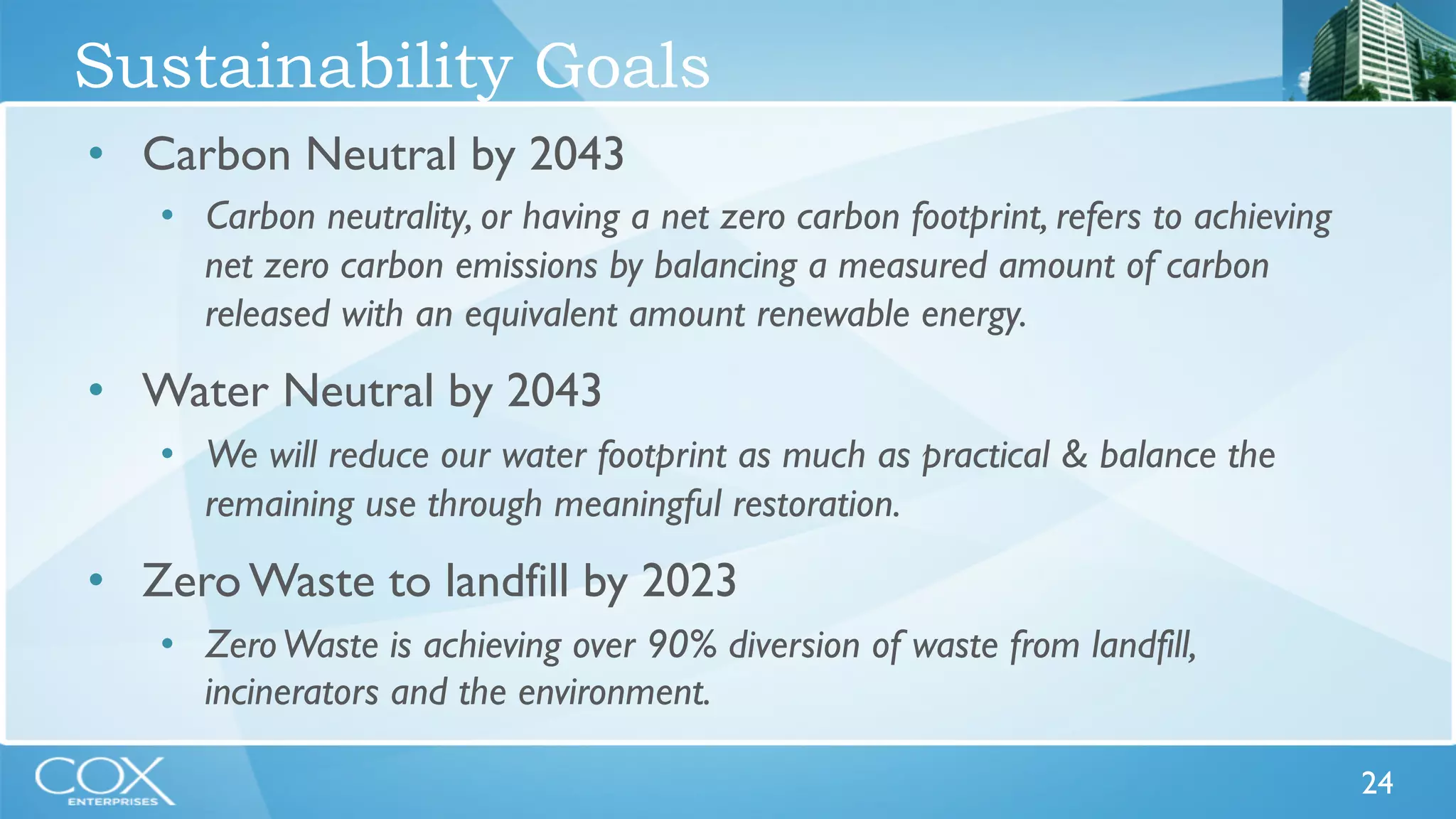 24 
Sustainability Goals 
• Carbon Neutral by 2043 
• Carbon neutrality, or having a net zero carbon footprint, refers to achieving 
net zero carbon emissions by balancing a measured amount of carbon 
released with an equivalent amount renewable energy. 
• Water Neutral by 2043 
• We will reduce our water footprint as much as practical & balance the 
remaining use through meaningful restoration. 
• Zero Waste to landfill by 2023 
• Zero Waste is achieving over 90% diversion of waste from landfill, 
incinerators and the environment. 
 