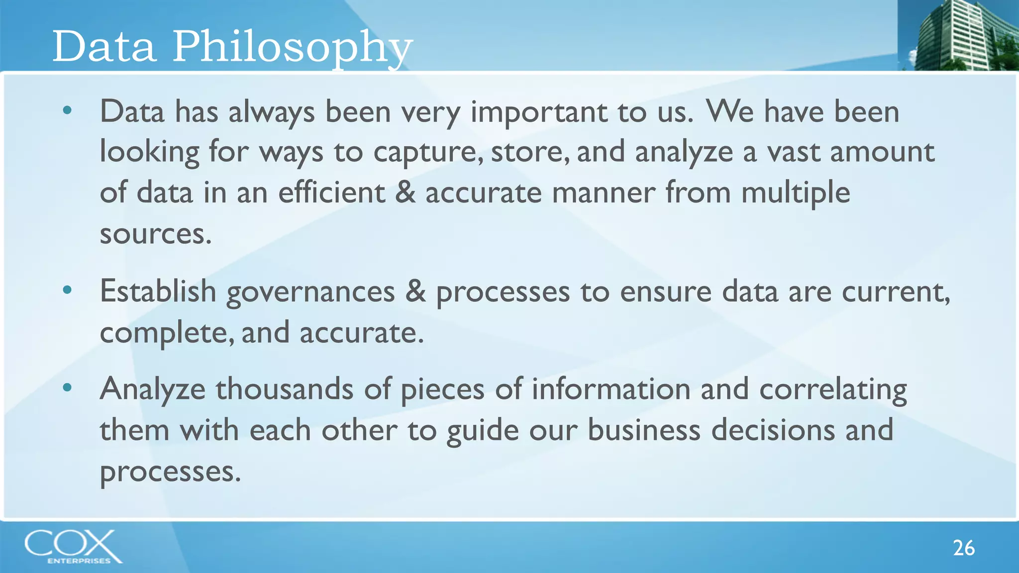 26 
Data Philosophy 
• Data has always been very important to us. We have been 
looking for ways to capture, store, and analyze a vast amount 
of data in an efficient & accurate manner from multiple 
sources. 
• Establish governances & processes to ensure data are current, 
complete, and accurate. 
• Analyze thousands of pieces of information and correlating 
them with each other to guide our business decisions and 
processes. 
 