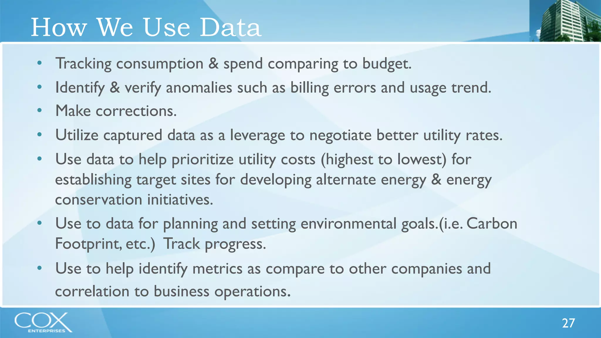 27 
How We Use Data 
• Tracking consumption & spend comparing to budget. 
• Identify & verify anomalies such as billing errors and usage trend. 
• Make corrections. 
• Utilize captured data as a leverage to negotiate better utility rates. 
• Use data to help prioritize utility costs (highest to lowest) for 
establishing target sites for developing alternate energy & energy 
conservation initiatives. 
• Use to data for planning and setting environmental goals.(i.e. Carbon 
Footprint, etc.) Track progress. 
• Use to help identify metrics as compare to other companies and 
correlation to business operations. 
 