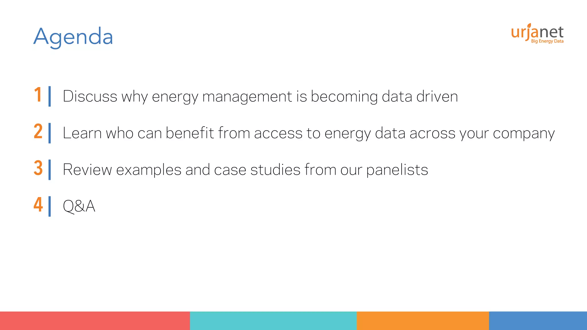 Agenda 
1 | Discuss why energy management is becoming data driven 
2 | Learn who can benefit from access to energy data across your company 
3 | Review examples and case studies from our panelists 
4 | Q&A 
 